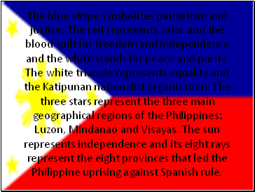 The blue stripe symbolizes patriotism and justice. The red represents valor and the blood spilt for freedom and independence and the white stands for peace and purity. The white triangle represents equality and the Katipunan nationalist organization. The three stars represent the three main geographical regions of the Philippines: Luzon, Mindanao and Visayas. The sun represents independence and its eight rays represent the eight provinces that led the Philippine uprising against Spanish rule.