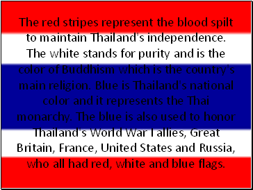 The red stripes represent the blood spilt to maintain Thailand's independence. The white stands for purity and is the color of Buddhism which is the country's main religion. Blue is Thailand's national color and it represents the Thai monarchy. The blue is also used to honor Thailand's World War I allies, Great Britain, France, United States and Russia, who all had red, white and blue flags.