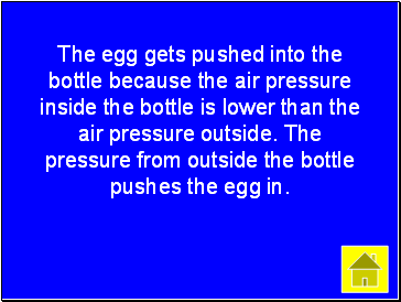 The egg gets pushed into the bottle because the air pressure inside the bottle is lower than the air pressure outside. The pressure from outside the bottle pushes the egg in.