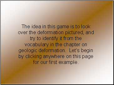 The idea in this game is to look over the deformation pictured, and try to identify it from the vocabulary in the chapter on geologic deformation. Lets begin by clicking anywhere on this page for our first example.