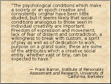 The psychological conditions which make a society or an epoch creative and consistently original have been little studied, but it seems likely that social conditions analogous to those seen in individual creativity are important. Freedom of expression and movement, lack of fear of dissent and contradiction, a willingness to break with custom, a spirit of play as well as of dedication to work, purpose on a grand scale; these are some of the attributes which a creative social entity, whether vast or tiny, can be expected to have.