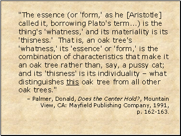 "The essence (or 'form,' as he [Aristotle] called it, borrowing Plato's term .) is the thing's 'whatness,' and its materiality is its 'thisness.' That is, an oak tree's 'whatness,' its 'essence' or 'form,' is the combination of characteristics that make it an oak tree rather than, say, a pussy cat; and its 'thisness' is its individuality  what distinguishes this oak tree from all other oak trees."