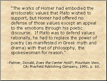 "The works of Homer had embodied the aristocratic values that Plato wished to support, but Homer had offered no defense of those values except an appeal to the emotions through his poetic discourse. If Plato was to defend values rationally, he had to replace the power of poetry (as manifested in Greek myth and drama) with that of philosophy, the spokeswoman for reason."