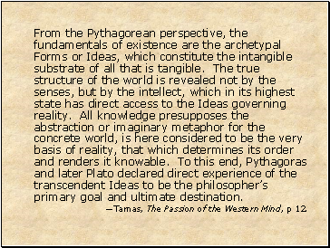 From the Pythagorean perspective, the fundamentals of existence are the archetypal Forms or Ideas, which constitute the intangible substrate of all that is tangible. The true structure of the world is revealed not by the senses, but by the intellect, which in its highest state has direct access to the Ideas governing reality. All knowledge presupposes the abstraction or imaginary metaphor for the concrete world, is here considered to be the very basis of reality, that which determines its order and renders it knowable. To this end, Pythagoras and later Plato declared direct experience of the transcendent Ideas to be the philosophers primary goal and ultimate destination.
