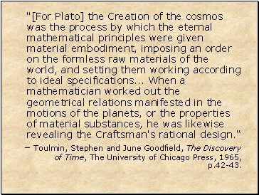 "[For Plato] the Creation of the cosmos was the process by which the eternal mathematical principles were given material embodiment, imposing an order on the formless raw materials of the world, and setting them working according to ideal specifications . When a mathematician worked out the geometrical relations manifested in the motions of the planets, or the properties of material substances, he was likewise revealing the Craftsman's rational design.