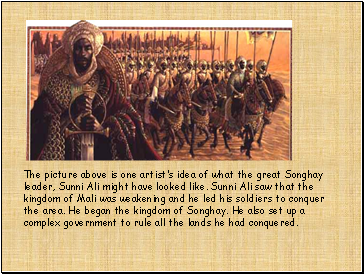 The picture above is one artists idea of what the great Songhay leader, Sunni Ali might have looked like. Sunni Ali saw that the kingdom of Mali was weakening and he led his soldiers to conquer the area. He began the kingdom of Songhay. He also set up a complex government to rule all the lands he had conquered.