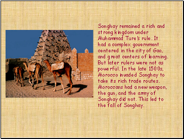 Songhay remained a rich and strong kingdom under Muhammad Tures rule. It had a complex government centered in the city of Gao, and great centers of learning. But later rulers were not as powerful. In the late 1500s, Morocco invaded Songhay to take its rich trade routes. Moroccans had a new weapon, the gun, and the army of Songhay did not. This led to the fall of Songhay.