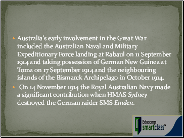 Australia's early involvement in the Great War included the Australian Naval and Military Expeditionary Force landing at Rabaul on 11 September 1914 and taking possession of German New Guinea at Toma on 17 September 1914 and the neighbouring islands of the Bismarck Archipelago in October 1914.
