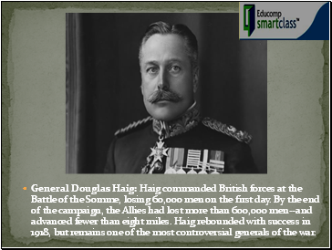 General Douglas Haig: Haig commanded British forces at the Battle of the Somme, losing 60,000 men on the first day. By the end of the campaign, the Allies had lost more than 600,000 men--and advanced fewer than eight miles. Haig rebounded with success in 1918, but remains one of the most controversial generals of the war.