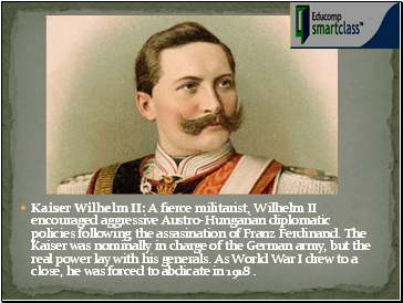 Kaiser Wilhelm II: A fierce militarist, Wilhelm II encouraged aggressive Austro-Hungarian diplomatic policies following the assasination of Franz Ferdinand. The Kaiser was nominally in charge of the German army, but the real power lay with his generals. As World War I drew to a close, he was forced to abdicate in 1918 .