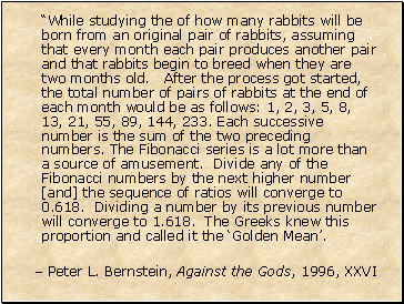 While studying the of how many rabbits will be born from an original pair of rabbits, assuming that every month each pair produces another pair and that rabbits begin to breed when they are two months old. After the process got started, the total number of pairs of rabbits at the end of each month would be as follows: 1, 2, 3, 5, 8, 13, 21, 55, 89, 144, 233. Each successive number is the sum of the two preceding numbers. The Fibonacci series is a lot more than a source of amusement. Divide any of the Fibonacci numbers by the next higher number [and] the sequence of ratios will converge to 0.618. Dividing a number by its previous number will converge to 1.618. The Greeks knew this proportion and called it the Golden Mean.