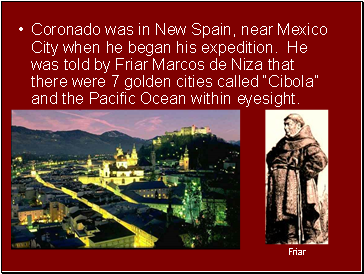 Coronado was in New Spain, near Mexico City when he began his expedition. He was told by Friar Marcos de Niza that there were 7 golden cities called Cibola and the Pacific Ocean within eyesight.