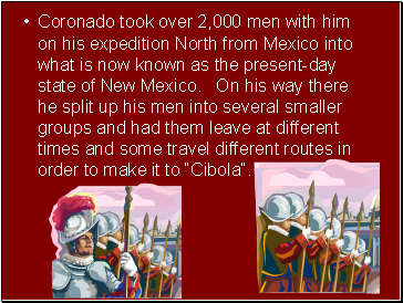 Coronado took over 2,000 men with him on his expedition North from Mexico into what is now known as the present-day state of New Mexico. On his way there he split up his men into several smaller groups and had them leave at different times and some travel different routes in order to make it to Cibola.