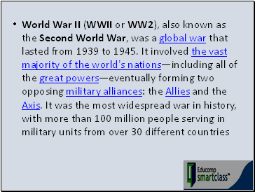World War II (WWII or WW2), also known as the Second World War, was a global war that lasted from 1939 to 1945. It involved the vast majority of the world's nationsincluding all of the great powerseventually forming two opposing military alliances: the Allies and the Axis. It was the most widespread war in history, with more than 100 million people serving in military units from over 30 different countries