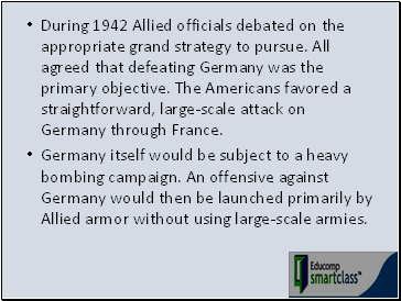 During 1942 Allied officials debated on the appropriate grand strategy to pursue. All agreed that defeating Germany was the primary objective. The Americans favored a straightforward, large-scale attack on Germany through France.