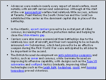 Advances were made in nearly every aspect of naval warfare, most notably with aircraft carriers and submarines. Although at the start of the war aeronautical warfare had relatively little success, actions at Taranto, Pearl Harbor, the South China Sea and the Coral Sea established the carrier as the dominant capital ship in place of the battleship.