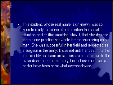 This student, whose real name is unknown, was so keen to study medicine at a time when the social situation and politics wouldnt allow it, that she decided to train and practise her whole life masquerading as a man! She was successful in her field and respected as a surgeon in the army. It was not until her death that her true identity as a woman was discovered and due to the outlandish nature of the story, her achievements as a doctor have been somewhat overshadowed.