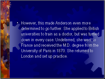 However, this made Anderson even more determined to go further. She applied to British universities to train as a doctor, but was turned down in every case. Undeterred, she went to France and received the M.D. degree from the University of Paris in 1870. She returned to London and set up practice.