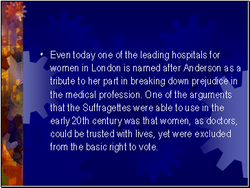 Even today one of the leading hospitals for women in London is named after Anderson as a tribute to her part in breaking down prejudice in the medical profession. One of the arguments that the Suffragettes were able to use in the early 20th century was that women, as doctors, could be trusted with lives, yet were excluded from the basic right to vote.