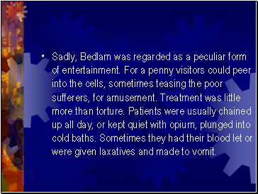 Sadly, Bedlam was regarded as a peculiar form of entertainment. For a penny visitors could peer into the cells, sometimes teasing the poor sufferers, for amusement. Treatment was little more than torture. Patients were usually chained up all day, or kept quiet with opium, plunged into cold baths. Sometimes they had their blood let or were given laxatives and made to vomit.