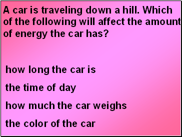 A car is traveling down a hill. Which of the following will affect the amount of energy the car has?