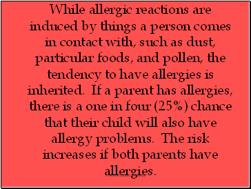 While allergic reactions are induced by things a person comes in contact with, such as dust, particular foods, and pollen, the tendency to have allergies is inherited. If a parent has allergies, there is a one in four (25%) chance that their child will also have allergy problems. The risk increases if both parents have allergies.