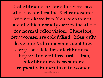 Colorblindness is due to a recessive allele located on the X chromosome. Women have two X chromosomes, one of which usually carries the allele for normal color vision. Therefore, few women are colorblind. Men only have one X chromosome, so if they carry the allele for colorblindness, they will exhibit this trait. Thus, colorblindness is seen more frequently in men than in women.