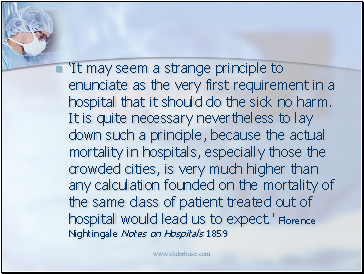 It may seem a strange principle to enunciate as the very first requirement in a hospital that it should do the sick no harm. It is quite necessary nevertheless to lay down such a principle, because the actual mortality in hospitals, especially those the crowded cities, is very much higher than any calculation founded on the mortality of the same class of patient treated out of hospital would lead us to expect.' Florence Nightingale Notes on Hospitals 1859