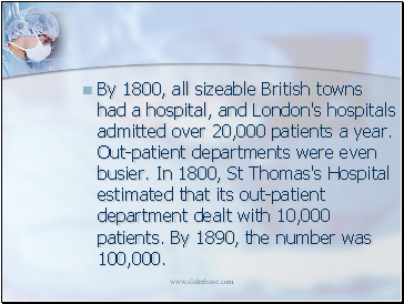 By 1800, all sizeable British towns had a hospital, and London's hospitals admitted over 20,000 patients a year. Out-patient departments were even busier. In 1800, St Thomas's Hospital estimated that its out-patient department dealt with 10,000 patients. By 1890, the number was 100,000.