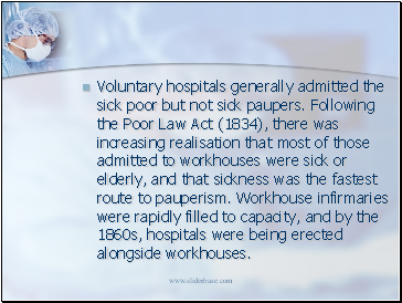 Voluntary hospitals generally admitted the sick poor but not sick paupers. Following the Poor Law Act (1834), there was increasing realisation that most of those admitted to workhouses were sick or elderly, and that sickness was the fastest route to pauperism. Workhouse infirmaries were rapidly filled to capacity, and by the 1860s, hospitals were being erected alongside workhouses.