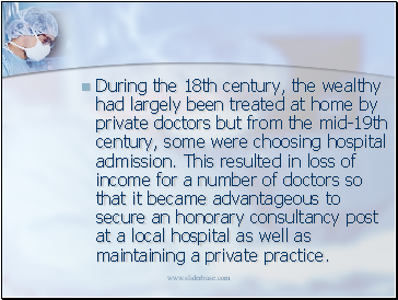 During the 18th century, the wealthy had largely been treated at home by private doctors but from the mid-19th century, some were choosing hospital admission. This resulted in loss of income for a number of doctors so that it became advantageous to secure an honorary consultancy post at a local hospital as well as maintaining a private practice.