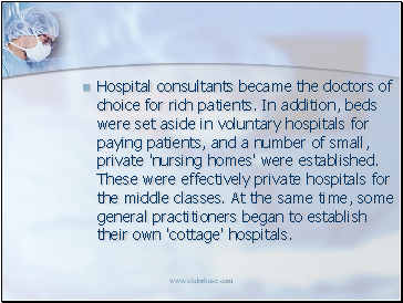 Hospital consultants became the doctors of choice for rich patients. In addition, beds were set aside in voluntary hospitals for paying patients, and a number of small, private 'nursing homes' were established. These were effectively private hospitals for the middle classes. At the same time, some general practitioners began to establish their own 'cottage' hospitals.