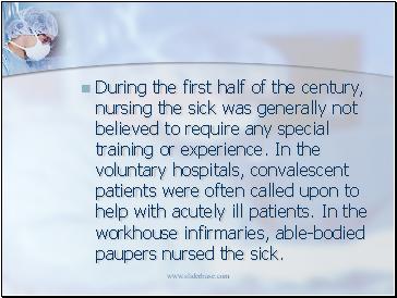 During the first half of the century, nursing the sick was generally not believed to require any special training or experience. In the voluntary hospitals, convalescent patients were often called upon to help with acutely ill patients. In the workhouse infirmaries, able-bodied paupers nursed the sick.