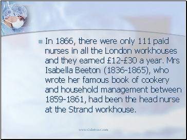 In 1866, there were only 111 paid nurses in all the London workhouses and they earned £12-£30 a year. Mrs Isabella Beeton (1836-1865), who wrote her famous book of cookery and household management between 1859-1861, had been the head nurse at the Strand workhouse.