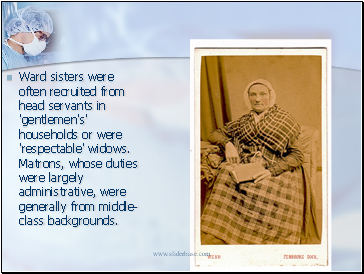 Ward sisters were often recruited from head servants in 'gentlemen's' households or were 'respectable' widows. Matrons, whose duties were largely administrative, were generally from middle-class backgrounds.