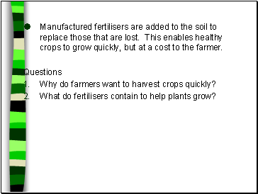 Manufactured fertilisers are added to the soil to replace those that are lost. This enables healthy crops to grow quickly, but at a cost to the farmer.
