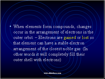 When elements form compounds, changes occur in the arrangement of electrons in the outer orbit. – Electrons are gained or lost so that element can have a stable electron arrangement of the closest noble gas. (In other words it will completely fill their outer shell with electrons)