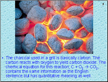 The charcoal used in a grill is basically carbon. The carbon reacts with oxygen to yield carbon dioxide. The chemical equation for this reaction, C + O2  CO2, contains the same information as the English sentence but has quantitative meaning as well.
