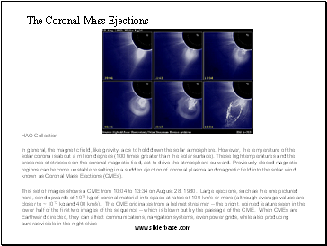 The Coronal Mass Ejections In general, the magnetic field, like gravity, acts to hold down the solar atmosphere. However, the temperature of the solar corona is about a million degrees (100 times greater than the solar surface). These high temperatures and the presence of stresses on the coronal magnetic field, act to drive the atmosphere outward. Previously closed magnetic regions can become unstable resulting in a sudden ejection of coronal plasma and magnetic field into the solar wind, known as Coronal Mass Ejections (CMEs).