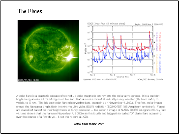 The Flares  A solar flare is a dramatic release of stored-up solar magnetic energy into the solar atmosphere. It is a sudden brightening across a limited region of the sun. Radiation is emitted at virtually every wavelength, from radio, to visible, to X-ray. The biggest solar flare observed to date, occurring on November 4, 2003. The first, solar image shows the flare as a bright flash in extreme ultraviolet (EUV) radiation (SOHO/EIT 195 Angstrom emission). Flares are classified based on their brightness in X-ray emission -- the second image of NASA GOES integrated X-ray flux vs. time shows that the flare on November 4, 2003 was the fourth and biggest so-called "X" class flare occurring over the course of a few days -- it set the record at X28.