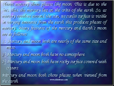 Planet mercury show phases like moon. This is due to the fact that the mercury lies in the orbit of the earth. So, as mercury revolves around the sun, its sunlit surface is visible in varying amounts from the earth this produces phases of mercury. Many features of the mercury and Earths moon are as follows: