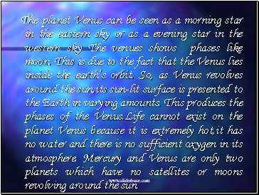 The planet Venus can be seen as a morning star in the eastern sky or as a evening star in the western sky The venues shows phases like moon. This is due to the fact that the Venus lies inside the earths orbit. So, as Venus revolves around the sun,its sun-lit surface is presented to the Earth in varying amounts. This produces the phases of the Venus.Life cannot exist on the planet Venus because it is extremely hot,it has no water and there is no sufficient oxygen in its atmosphere. Mercury and Venus are only two planets which have no satellites or moons revolving around the sun.