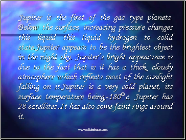 Jupiter is the first of the gas type planets. Below the surface, increasing pressure changes this liquid this liquid hydrogen to solid state.Jupiter appears to be the brightest object in the night sky. Jupiters bright appearance is due to the fact that is it has a thick, cloudy atmosphere which reflects most of the sunlight falling on it.Jupiter is a very cold planet, its surface temperature being,-180c. Jupiter has 28 satellites .It has also some faint rings around it.