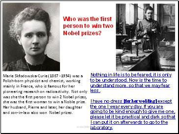 Marie Skłodowska-Curie (1867 -1934) was a Polish-born physicist and chemist, working mainly in France, who is famous for her pioneering research on radioactivity. Not only was she the first person to win 2 Nobel prizes, she was the first woman to win a Noble prize. Her husband, Pierre and later, her daughter and son-in-law also won Nobel prizes.