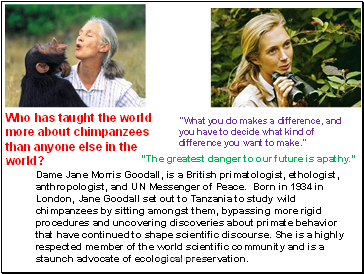Dame Jane Morris Goodall, is a British primatologist, ethologist, anthropologist, and UN Messenger of Peace. Born in 1934 in London, Jane Goodall set out to Tanzania to study wild chimpanzees by sitting amongst them, bypassing more rigid procedures and uncovering discoveries about primate behavior that have continued to shape scientific discourse. She is a highly respected member of the world scientific community and is a staunch advocate of ecological preservation.