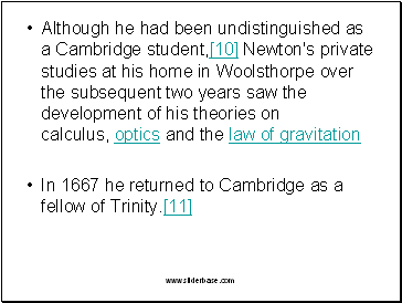 Although he had been undistinguished as a Cambridge student,[10] Newton's private studies at his home in Woolsthorpe over the subsequent two years saw the development of his theories on calculus, optics and the law of gravitation