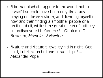 "I know not what I appear to the world, but to myself I seem to have been only like a boy playing on the sea-shore, and diverting myself in now and then finding a smoother pebble or a prettier shell, whilest the great ocean of truth lay all undiscovered before me." --Quoted in D Brewster, Memoirs of Newton