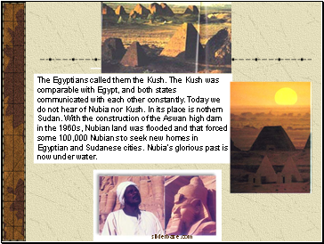 The Egyptians called them the Kush. The Kush was comparable with Egypt, and both states communicated with each other constantly. Today we do not hear of Nubia nor Kush. In its place is nothern Sudan. With the construction of the Aswan high dam in the 1960s, Nubian land was flooded and that forced some 100,000 Nubians to seek new homes in Egyptian and Sudanese cities. Nubia's glorious past is now under water.