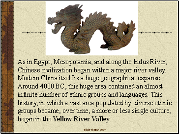 As in Egypt, Mesopotamia, and along the Indus River, Chinese civilization began within a major river valley. Modern China itself is a huge geographical expanse. Around 4000 BC, this huge area contained an almost infinite number of ethnic groups and languages. This history, in which a vast area populated by diverse ethnic groups became, over time, a more or less single culture, began in the Yellow River Valley.