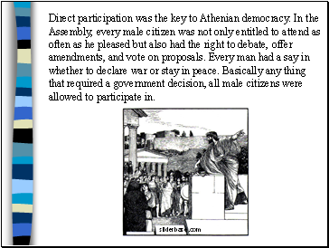 Direct participation was the key to Athenian democracy. In the Assembly, every male citizen was not only entitled to attend as often as he pleased but also had the right to debate, offer amendments, and vote on proposals. Every man had a say in whether to declare war or stay in peace. Basically any thing that required a government decision, all male citizens were allowed to participate in.